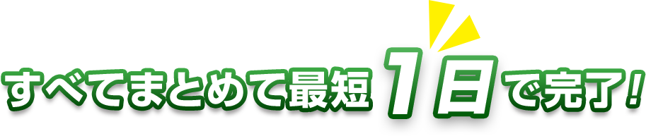 すべてまとめて最短1日で完了！